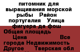 питомник для выращивания морской рыбы › Район ­ португалия › Улица ­ фигуера да фош › Общая площадь ­ 5 000 000 › Цена ­ 70 000 000 - Все города Недвижимость » Другое   . Тверская обл.,Удомля г.